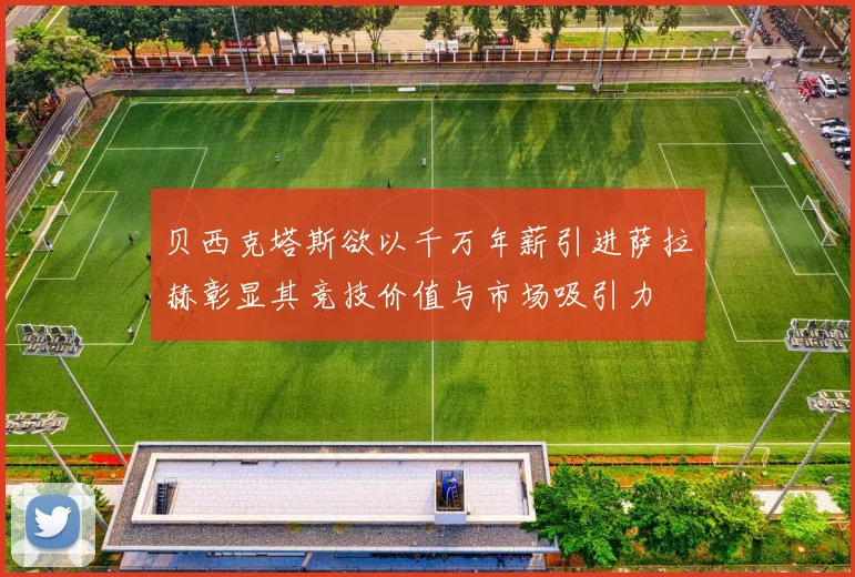 贝西克塔斯欲以千万年薪引进萨拉赫彰显其竞技价值与市场吸引力