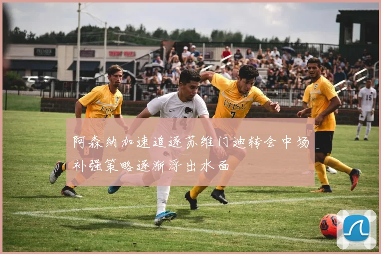 阿森纳加速追逐苏维门迪转会中场补强策略逐渐浮出水面